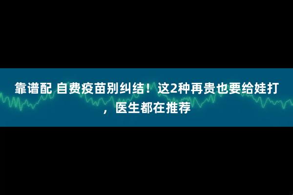 靠谱配 自费疫苗别纠结！这2种再贵也要给娃打，医生都在推荐