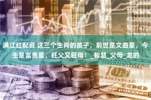 满江红配资 这三个生肖的孩子，前世是文曲星，今生是富贵星，旺父又旺母！_智慧_父母_龙的