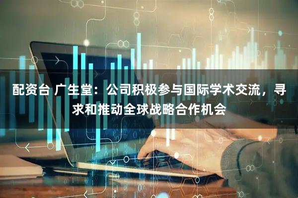 配资台 广生堂：公司积极参与国际学术交流，寻求和推动全球战略合作机会