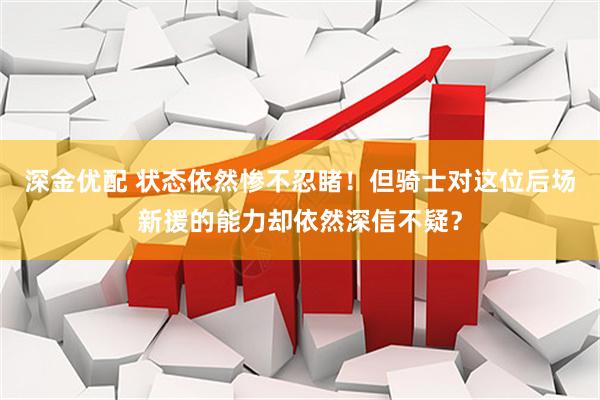 深金优配 状态依然惨不忍睹！但骑士对这位后场新援的能力却依然深信不疑？