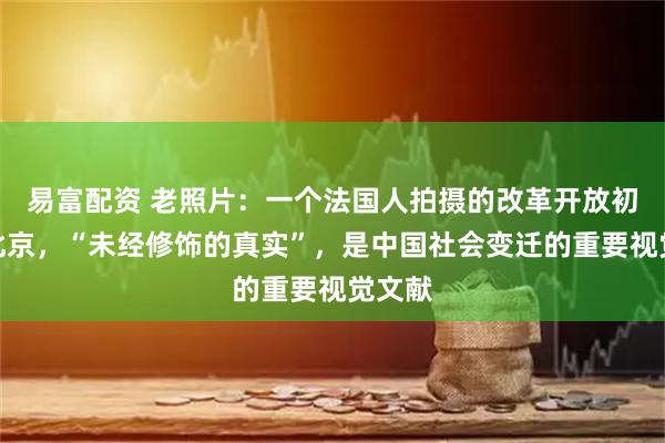 易富配资 老照片：一个法国人拍摄的改革开放初期的北京，“未经修饰的真实”，是中国社会变迁的重要视觉文献