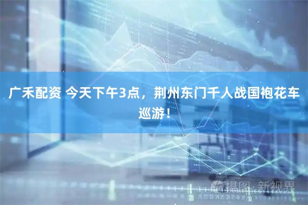 广禾配资 今天下午3点，荆州东门千人战国袍花车巡游！